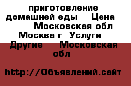 приготовление домашней еды  › Цена ­ 6 000 - Московская обл., Москва г. Услуги » Другие   . Московская обл.